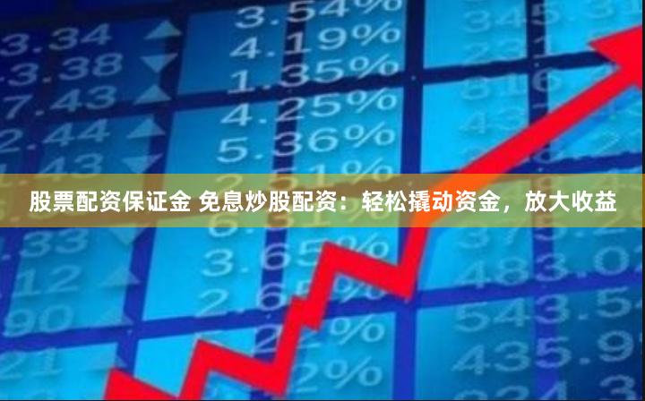 股票配资保证金 免息炒股配资：轻松撬动资金，放大收益