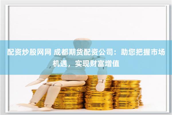 配资炒股网网 成都期货配资公司：助您把握市场机遇，实现财富增值