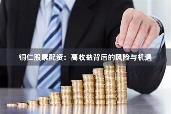 铜仁股票配资：高收益背后的风险与机遇
