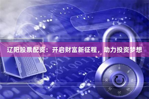 辽阳股票配资：开启财富新征程，助力投资梦想