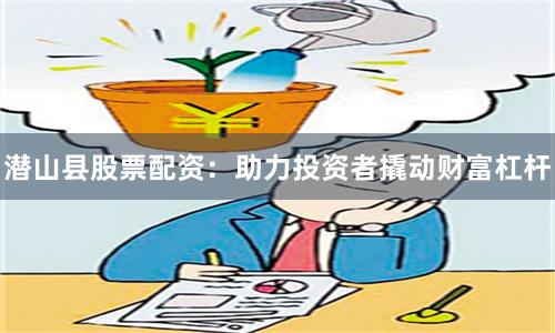 潜山县股票配资：助力投资者撬动财富杠杆