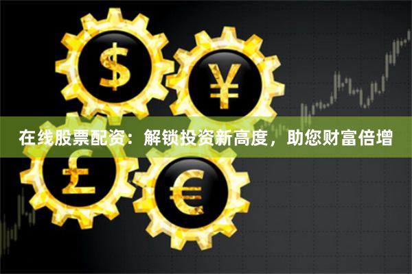 在线股票配资：解锁投资新高度，助您财富倍增