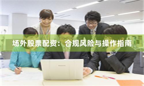 场外股票配资：合规风险与操作指南