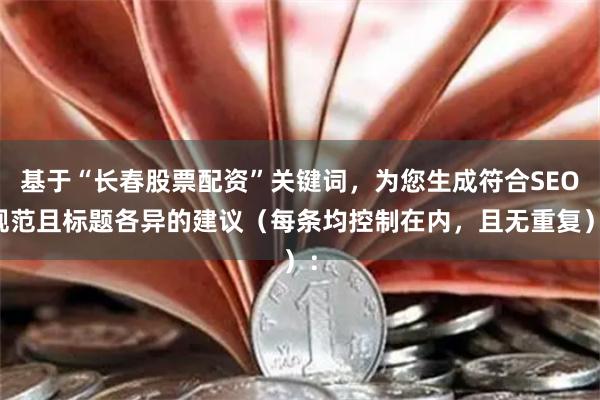 基于“长春股票配资”关键词，为您生成符合SEO规范且标题各异的建议（每条均控制在内，且无重复）：